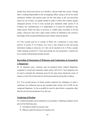 already been discovered and are not, therefore, relevant under that section. Though
there is nothing objectionable in the investigating officer trying to see for his moral
satisfaction whether such persons point out the same place as the one previously
shown by one of them, no attempt should be made to utilize that evidence against
subsequent persons. If two or more accused give statements under section 27 of
Evidence Act, simultaneously, it is inadmissible, as it cannot be attributed to any
single person. Where the place of recovery is a public place accessible to all and
sundry a discovery from such a place cannot entirely be attributed to the exclusive
knowledge of the accused and therefore much reliance cannot be placed.

81.2 The accused must be in custody of Police for a confession to come under
purview of section 27 of Evidence Act. Even a man released on bail and giving
information leading to discovery of a fact can be deemed to be in Police custody
within meaning of section 27. Arrest and custody are not synonymous. A person can
be in custody without being formally arrested.

Recording of Statements of Witnesses and Confessions of Accused by
a Magistrate
82. In important cases, witnesses may be produced before Judicial Magistrate;
competent to record such statements under section 164 Cr.P.C. Such statements can
be used to contradict the statements given by the same person during the course of
enquiry or trial. If he retracts later he can be prosecuted for giving false evidence.

82.1 If an accused person, on being arrested, expresses his willingness to make a
confession, his confession may be got recorded under section 164 of CrPC by the
competent Magistrate. As far as possible he must be taken before a magistrate other
than the one who has jurisdiction to try the case.

Tendering of Pardon
83. Conditional pardon can be tendered to an accomplice. Tendering of pardon can be
given in the following cases
A. All offences triable by sessions court
B. Offences under Prevention of Corruption Act
67

 