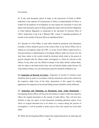 Government.

85. If any such document, parcel or thing, in the possession of Postal or BSNL
authorities in the opinion of Commissioner of Police or Superintendent of Police, is
wanted for the purposes of investigation, he may require the concerned, to trace and
detain such document, parcel or thing, pending the orders from the District Magistrate
or Chief Judicial Magistrate as mentioned in the sub-order (1) (Section 92(2) of
CrPC). Instructions in the P & T Manual 1982, volume V regarding production of
records in the custody of the post office are reproduced below:

85.1 Records of a Post Office or mail office should be produced, and information
available in them should be given on the written order of any Police Officer who is
making an investigation under the CrPC, or of any Excise Officer empowered by a
local government or administration to investigate offences under any Excise Act, but
only those entries in the records should be disclosed which relate to the person or
persons charged with the offence under investigation or which are relevant to that
offence. In any other case, the official in-charge of the office should, without delay,
refer for orders to the Head of the Circle, who will decide whether under Section 124
of the Indian Evidence Act, the information asked for should be withheld or not.

(iv) Inspection of Records of Courts : Inspection of records of criminal courts
should be done by police in accordance with the instructions used in this contexts by
the respective High Court of the State. Instructions in this regard for making
applications for inspection of record and taking extracts should be strictly followed:

(v) Inspection and Obtaining of Documents from Audit Department :
Investigating Police Officer will be given all facilities to inspect within the respective
offices the original documents in the custody of audit offices. They will also have
facilities to take out copies of such documents (including photostat copies). Even
where an original document has to be shown to a witness during the process of
investigation, it will be possible in many cases to have this carried out at the audit
office.

86. Where the Investigating Officer inspects the original documents, he shall sign and
70

 