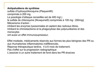 Antipaludéens de synthèse
sulfate d’hydroxychloroquine (Plaquenil®)
comprimés à 200 mg.
La posologie d’attaque conseillée est de 400 mg/ j
le sulfate de chloroquine (Nivaquine®) comprimés à 100 mg : 200mg/j
Mécanisme d’action :
inhibent les enzymes lysosomiales et captent des radicaux libres.
Inhibent le chimiotactisme et la phagocytose des polynucléaires et des
monocytes
ont aussi un effet immunosupresseur.
Effet modeste, médicaments réservés aux formes les plus bénignes des PR ou
aux rhumatismes inflammatoires indifférenciés.
Réponse thérapeutique tardive, 4 à 6 mois de traitement.
Pas d’effet sur la progression radiographique
L’associer à un autre traitement de fond dans les PR érosives
 