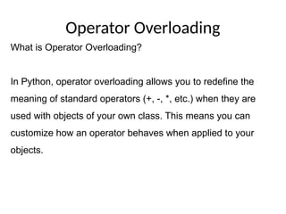 Operator Overloading
What is Operator Overloading?
In Python, operator overloading allows you to redefine the
meaning of standard operators (+, -, *, etc.) when they are
used with objects of your own class. This means you can
customize how an operator behaves when applied to your
objects.
 