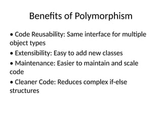 Benefits of Polymorphism
• Code Reusability: Same interface for multiple
object types
• Extensibility: Easy to add new classes
• Maintenance: Easier to maintain and scale
code
• Cleaner Code: Reduces complex if-else
structures
 