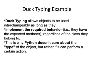 Duck Typing Example
•Duck Typing allows objects to be used
interchangeably as long as they
•implement the required behavior (i.e., they have
the expected methods), regardless of the class they
belong to.
•This is why Python doesn't care about the
"type" of the object, but rather if it can perform a
certain action.
 