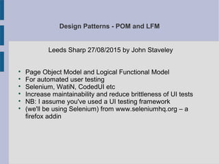 Design Patterns - POM and LFM
Leeds Sharp 27/08/2015 by John Staveley

Page Object Model and Logical Functional Model

For automated user testing

Selenium, WatiN, CodedUI etc

Increase maintainability and reduce brittleness of UI tests

NB: I assume you've used a UI testing framework

(we'll be using Selenium) from www.seleniumhq.org – a
firefox addin
 