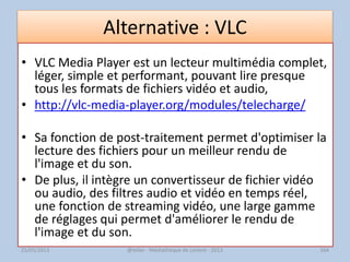 Alternative : VLC
• VLC Media Player est un lecteur multimédia complet,
léger, simple et performant, pouvant lire presque
tous les formats de fichiers vidéo et audio,
• http://vlc-media-player.org/modules/telecharge/
• Sa fonction de post-traitement permet d'optimiser la
lecture des fichiers pour un meilleur rendu de
l'image et du son.
• De plus, il intègre un convertisseur de fichier vidéo
ou audio, des filtres audio et vidéo en temps réel,
une fonction de streaming vidéo, une large gamme
de réglages qui permet d'améliorer le rendu de
l'image et du son.
@telier - Médiathèque de Lorient - 2013 16425/05/2013
 