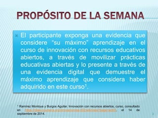  El participante exponga una evidencia que 
considere “su máximo” aprendizaje en el 
curso de innovación con recursos educativos 
abiertos, a través de movilizar prácticas 
educativas abiertas y lo presente a través de 
una evidencia digital que demuestre el 
máximo aprendizaje que considera haber 
adquirido en este curso1. 
3 
1 Ramírez Montoya y Burgos Aguilar. Innovación con recursos abiertos, curso, consultado 
en https://class.coursera.org/innovacionrea-002/wiki/view?page=act03, el 14 de 
septiembre de 2014. 
 