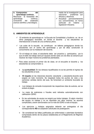 h. Compromiso
del
aprendizaje continúo.
Reconoce la necesidad del
aprendizaje
continuo,
consciente
del
acelerado
avance científico y tecnológico.

medio de la investigación para
solucionar
problemas con
eficacia y eficiencia.
 Actualizar permanentemente
sus conocimientos, en forma
particular
en
materia
y
legislación tributaria.

8. AMBIENTES DE APRENDIZAJE


El ambiente de aprendizaje en la Escuela de Contabilidad y Auditoría es de un
clima pedagógico favorable, en donde el docente
y los estudiantes se
interrelacionan a través de una confianza plena.



Las aulas de la escuela se constituyen en talleres pedagógicos donde los
estudiantes son el centro del aprendizaje y por tal ellos construirán el
conocimiento con la mediación del docente.



En el trabajo en clase, el estudiante debe ser proactivo y participativo, por lo
que el estilo de trabajo será por equipos donde cada uno de ellos se esfuerce por
resolver de mejor manera los problemas planteados.

 Para estas acciones el primer día de clase, en el encuadre el docente y los
estudiantes se comprometen a:
La puntualidad. En los retrasos injustificados no se les permite el ingreso de
los estudiantes al aula.
El respeto en las relaciones docente- estudiante y estudiante-docente será
exigido en todo momento. Se respetará todos los puntos de vista y las
opiniones vertidas dentro del aula. Se fomentará un ambiente favorable de
trabajo.
Los trabajos de consulta incorporarán las respectivas citas de autores, así se
evitará el plagio.
La copia de exámenes o fraudes será retirados automáticamente con
calificación CERO.
En las actividades de equipo se exigirá que todos trabajen. Si algún miembro
del equipo no trabaja y no es reportado por ellos mismos, se asumirá
complicidad y serán sancionados con la nota de CERO a todo el equipo.
Los ejercicios y trabajos asignados deberán ser entregados el día
correspondiente NO se aceptarán solicitudes de postergación.
Se considerará las faltas justificadas por enfermedad o calamidad doméstica
comprobada dentro de los plazos establecidos en el Reglamento de Régimen
Académico.

 