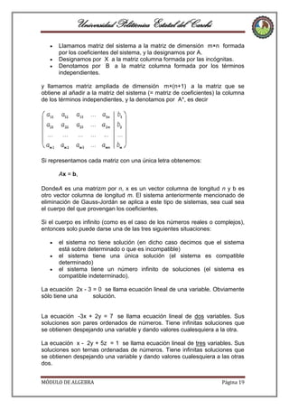 Universidad Politécnica Estatal del Carchi
Llamamos matriz del sistema a la matriz de dimensión m×n formada
por los coeficientes del sistema, y la designamos por A.
Designamos por X a la matriz columna formada por las incógnitas.
Denotamos por B a la matriz columna formada por los términos
independientes.
y llamamos matriz ampliada de dimensión m×(n+1) a la matriz que se
obtiene al añadir a la matriz del sistema (= matriz de coeficientes) la columna
de los términos independientes, y la denotamos por A*, es decir

Si representamos cada matriz con una única letra obtenemos:
Ax = b,
DondeA es una matrizm por n, x es un vector columna de longitud n y b es
otro vector columna de longitud m. El sistema anteriormente mencionado de
eliminación de Gauss-Jordán se aplica a este tipo de sistemas, sea cual sea
el cuerpo del que provengan los coeficientes.
Si el cuerpo es infinito (como es el caso de los números reales o complejos),
entonces solo puede darse una de las tres siguientes situaciones:
el sistema no tiene solución (en dicho caso decimos que el sistema
está sobre determinado o que es incompatible)
el sistema tiene una única solución (el sistema es compatible
determinado)
el sistema tiene un número infinito de soluciones (el sistema es
compatible indeterminado).
La ecuación 2x - 3 = 0 se llama ecuación lineal de una variable. Obviamente
sólo tiene una
solución.

La ecuación -3x + 2y = 7 se llama ecuación lineal de dos variables. Sus
soluciones son pares ordenados de números. Tiene infinitas soluciones que
se obtienen despejando una variable y dando valores cualesquiera a la otra.
La ecuación x - 2y + 5z = 1 se llama ecuación lineal de tres variables. Sus
soluciones son ternas ordenadas de números. Tiene infinitas soluciones que
se obtienen despejando una variable y dando valores cualesquiera a las otras
dos.
MÓDULO DE ALGEBRA

Página 19

 
