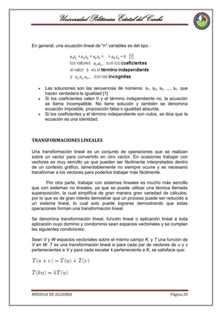 Universidad Politécnica Estatal del Carchi
En general, una ecuación lineal de "n" variables es del tipo :

Las soluciones son las secuencias de números s1, s2, s3, ..., sn que
hacen verdadera la igualdad [1]
Si los coeficientes valen 0 y el término independiente no, la ecuación
se llama incompatible. No tiene solución y también se denomina
ecuación imposible, proposición falsa o igualdad absurda.
Si los coeficientes y el término independiente son nulos, se dice que la
ecuación es una identidad.

TRANSFORMACIONES LINEALES
Una transformación lineal es un conjunto de operaciones que se realizan
sobre un vector para convertirlo en otro vector. En ocasiones trabajar con
vectores es muy sencillo ya que pueden ser fácilmente interpretados dentro
de un contexto gráfico, lamentablemente no siempre ocurre y es necesario
transformar a los vectores para poderlos trabajar más fácilmente.
Por otra parte, trabajar con sistemas lineales es mucho más sencillo
que con sistemas no lineales, ya que se puede utilizar una técnica llamada
superposición, la cual simplifica de gran manera gran variedad de cálculos,
por lo que es de gran interés demostrar que un proceso puede ser reducido a
un sistema lineal, lo cual solo puede lograrse demostrando que estas
operaciones forman una transformación lineal.
Se denomina transformación lineal, función lineal o aplicación lineal a toda
aplicación cuyo dominio y condominio sean espacios vectoriales y se cumplan
las siguientes condiciones:
Sean V y W espacios vectoriales sobre el mismo campo K, y T una función de
V en W. T es una transformación lineal si para cada par de vectores de u y v
pertenecientes a V y para cada escalar k perteneciente a K, se satisface que:

MÓDULO DE ALGEBRA

Página 20

 