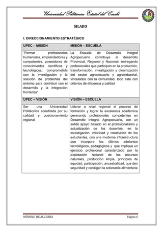 Universidad Politécnica Estatal del Carchi
SILABO
I. DIRECCIONAMIENTO ESTRATÉGICO
UPEC – MISIÓN

MISIÓN – ESCUELA

“Formar
profesionales
humanistas, emprendedores y
competentes, poseedores de
conocimientos científicos y
tecnológicos; comprometida
con la investigación y la
solución de problemas del
entorno para contribuir con el
desarrollo y la integración
fronteriza”

La
Escuela
de
Desarrollo
Integral
Agropecuario
contribuye
al
desarrollo
Provincial, Regional y Nacional, entregando
profesionales que participan en la producción,
transformación, investigación y dinamización
del sector agropecuario y agroindustrial,
vinculados con la comunidad, todo esto con
criterios de eficiencia y calidad

UPEC – VISIÓN

VISIÓN – ESCUELA

Ser
una
Universidad
Politécnica acreditada por su
calidad y posicionamiento
regional

Liderar a nivel regional el proceso de
formación y lograr la excelencia académica
generando profesionales competentes en
Desarrollo Integral Agropecuario, con un
sólido apoyo basado en el profesionalismo y
actualización de los docentes, en la
investigación, criticidad y creatividad de los
estudiantes, con una moderna infraestructura
que incorpore los últimos adelantos
tecnológicos, pedagógicos y que implique un
ejercicio profesional caracterizado por la
explotación racional de los recursos
naturales, producción limpia, principios de
equidad, participación, ancestralidad, que den
seguridad y consigan la soberanía alimentaria

MÓDULO DE ALGEBRA

Página 6

 