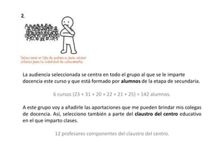 La audiencia seleccionada se centra en todo el grupo al que se le imparte
docencia este curso y que está formado por alumnos de la etapa de secundaria.
6 cursos (23 + 31 + 20 + 22 + 21 + 25) = 142 alumnos.
A este grupo voy a añadirle las aportaciones que me pueden brindar mis colegas
de docencia. Así, selecciono también a parte del claustro del centro educativo
en el que imparto clases.
12 profesores componentes del claustro del centro.
 