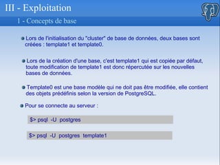III - Exploitation 1 -  Concepts de base  Lors de l'initialisation du &quot;cluster&quot; de base de données, deux bases sont  créées : template1 et template0.  Lors de la création d'une base, c'est template1 qui est copiée par défaut,  toute modification de template1 est donc répercutée sur les nouvelles  bases de données. Template0 est une base modèle qui ne doit pas être modifiée, elle contient  des objets prédéfinis selon la version de PostgreSQL.  Pour se connecte au serveur : $> psql  -U  postgres  $> psql  -U  postgres  template1 