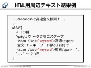 PGroonga 2 - PostgreSQLでの全文検索の決定版 Powered by Rabbit 2.2.2
HTML用周辺テキスト結果例
...<Groonga>で高速全文検索！...
↓
ARRAY[
↓ 1つ目
'ga&gt;で ←タグをエスケープ
<span class="keyword">高速</span>
全文 ↑↓キーワードはclass付け
<span class="keyword">検索/span>！',
'...' ← 2つ目
]
 