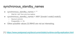 synchronous_standby_names
● synchronous_standby_names = ‘*’
○ Wait for ‘ack’ from any one replica;
● synchronous_standby_names = ANY 2(node1,node2,node3);
○ Quorum commit;
○ PostgreSQL >= 10;
● Other possible values [1] IMHO are not as interesting;
[1]: https://www.postgresql.org/docs/current/static/runtime-config-replication.html
 