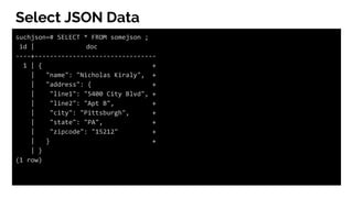 Select JSON Data
suchjson=# SELECT * FROM somejson ;
id | doc
----+--------------------------------
1 | { +
| "name": "Nicholas Kiraly", +
| "address": { +
| "line1": "5400 City Blvd", +
| "line2": "Apt B", +
| "city": "Pittsburgh", +
| "state": "PA", +
| "zipcode": "15212" +
| } +
| }
(1 row)
 