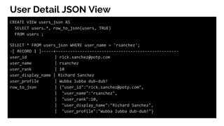 User Detail JSON View
CREATE VIEW users_json AS
SELECT users.*, row_to_json(users, TRUE)
FROM users ;
SELECT * FROM users_json WHERE user_name = 'rsanchez';
-[ RECORD 1 ]-----+---------------------------------------------------
user_id | rick.sanchez@potp.com
user_name | rsanchez
user_rank | 10
user_display_name | Richard Sanchez
user_profile | Wubba lubba dub-dub!
row_to_json | {"user_id":"rick.sanchez@potp.com",
| "user_name":"rsanchez",
| "user_rank":10,
| "user_display_name":"Richard Sanchez",
| "user_profile":"Wubba lubba dub-dub!"}
 
