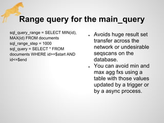 Range query for the main_query
sql_query_range = SELECT MIN(id),
MAX(id) FROM documents
sql_range_step = 1000
sql_query = SELECT * FROM
documents WHERE id>=$start AND
id<=$end
● Avoids huge result set
transfer across the
network or undesirable
seqscans on the
database.
● You can avoid min and
max agg fxs using a
table with those values
updated by a trigger or
by a async process.
 