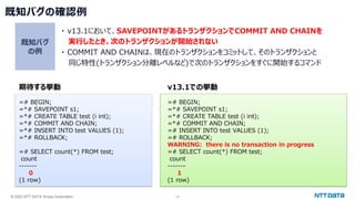 © 2023 NTT DATA Group Corporation 13
既知バグの確認例
期待する挙動
=# BEGIN;
=*# SAVEPOINT s1;
=*# CREATE TABLE test (i int);
=*# COMMIT AND CHAIN;
=*# INSERT INTO test VALUES (1);
=*# ROLLBACK;
=# SELECT count(*) FROM test;
count
-------
0
(1 row)
v13.1での挙動
=# BEGIN;
=*# SAVEPOINT s1;
=*# CREATE TABLE test (i int);
=*# COMMIT AND CHAIN;
=# INSERT INTO test VALUES (1);
=# ROLLBACK;
WARNING: there is no transaction in progress
=# SELECT count(*) FROM test;
count
-------
1
(1 row)
・ v13.1において、SAVEPOINTがあるトランザクションでCOMMIT AND CHAINを
実行したとき、次のトランザクションが開始されない
・ COMMIT AND CHAINは、現在のトランザクションをコミットして、そのトランザクションと
同じ特性(トランザクション分離レベルなど)で次のトランザクションをすぐに開始するコマンド
既知バグ
の例
 