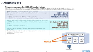© 2023 NTT DATA Group Corporation 26
バグ報告例その1
Fix error message for MERGE foreign tables
https://www.postgresql.org/message-id/flat/af88be42757c90e163fc4e27a2e29e0e%40oss.nttdata.com
外部テーブルへの
直のMERGE実行では
期待通りのエラーメッセージ
パーティションテーブル経由の
外部テーブルへの
MERGE実行では
想定外のエラーメッセージ
パーティションテーブルA
ﾃｰﾌﾞﾙ
A2
外部
ﾃｰﾌﾞﾙ
A1
ﾃｰﾌﾞﾙ
A3
MERGE
 