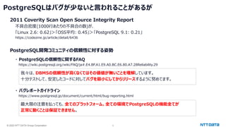 © 2023 NTT DATA Group Corporation 5
PostgreSQLはバグが少ないと言われることがあるが
2011 Coverity Scan Open Source Integrity Report
不具合密度(1000行あたりの不具合の数)が、
「Linux 2.6: 0.62」＞「OSS平均: 0.45」＞「PostgreSQL 9.1: 0.21」
https://codezine.jp/article/detail/6436
PostgreSQL開発コミュニティの信頼性に対する姿勢
・ PostgreSQLの信頼性に関するFAQ
https://wiki.postgresql.org/wiki/FAQ/ja#.E4.BF.A1.E9.A0.BC.E6.80.A7.28Reliability.29
我々は、DBMSの信頼性が高くなくてはその価値が無いことを理解しています。
十分テストして、安定したコードに対してバグを最小にしてからリリースするように努めてます。
・ バグレポートガイドライン
https://www.postgresql.jp/document/current/html/bug-reporting.html
最大限の注意を払っても、全てのプラットフォーム、全ての環境でPostgreSQLの機能全てが
正常に動くことは保証できません。
 