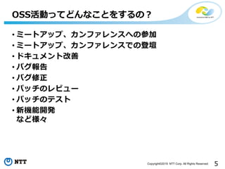 5Copyright©2019 NTT Corp. All Rights Reserved.
• ミートアップ、カンファレンスへの参加
• ミートアップ、カンファレンスでの登壇
• ドキュメント改善
• バグ報告
• バグ修正
• パッチのレビュー
• パッチのテスト
• 新機能開発
など様々
OSS活動ってどんなことをするの？
 