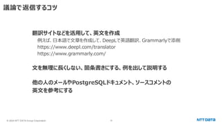 © 2024 NTT DATA Group Corporation 18
議論で返信するコツ
翻訳サイトなどを活用して、英文を作成
例えば、日本語で文章を作成して、DeepLで英語翻訳、Grammarlyで添削
https://www.deepl.com/translator
https://www.grammarly.com/
文を無理に長くしない、箇条書きにする、例を出して説明する
他の人のメールやPostgreSQLドキュメント、ソースコメントの
英文を参考にする
 