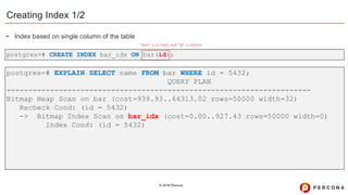 © 2019 Percona
postgres=# CREATE INDEX bar_idx ON bar(id);
Creating Index 1/2
”bar” is a table and ”id” is column
postgres=# EXPLAIN SELECT name FROM bar WHERE id = 5432;
QUERY PLAN
----------------------------------------------------------------------
Bitmap Heap Scan on bar (cost=939.93..64313.02 rows=50000 width=32)
Recheck Cond: (id = 5432)
-> Bitmap Index Scan on bar_idx (cost=0.00..927.43 rows=50000 width=0)
Index Cond: (id = 5432)
• Index based on single column of the table
 