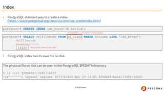 © 2019 Percona
postgres=# CREATE INDEX idx_btree ON bar(id);
postgres=# SELECT relfilenode FROM pg_class WHERE relname LIKE ‘idx_btree’;
relfilenode
-------------
16425
Index
Physical file name of the index
PostgreSQL’s Catalog for relations/index
The physical file on disk can be seen in the PostgreSQL $PGDATA directory.
$ ls -lrt $PGDATA/13680/16425
-rw-------1 vagrant vagrant 1073741824 Apr 29 13:05 $PGDATA/base/13680/16425
• PostgreSQL standard way to create a index
(https://www.postgresql.org/docs/current/sql-createindex.html)
• PostgreSQL index has its own file on disk.
 