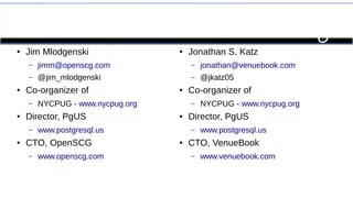 Who Are We? 
● Jim Mlodgenski 
– jimm@openscg.com 
– @jim_mlodgenski 
● Co-organizer of 
– NYCPUG - www.nycpug.org 
● Director, PgUS 
– www.postgresql.us 
● CTO, OpenSCG 
– www.openscg.com 
● Jonathan S. Katz 
– jonathan@venuebook.com 
– @jkatz05 
● Co-organizer of 
– NYCPUG - www.nycpug.org 
● Director, PgUS 
– www.postgresql.us 
● CTO, VenueBook 
– www.venuebook.com 
 