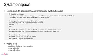 Systemd-nspawn
• Quick guide to a container deployment using systemd-nspawn
• Useful tools
machinectl status mycontainer
systemd-cgls
systemd-cgtop
# Create an Image
yum -y --releasever=7 --nogpg --installroot=/mycontainers/centos7 install 
systemd passwd yum fedora-release vim-minimal
# Change the root password in the image
systemd-nspawn -D /mycontainers/centos7
passwd
exit
# Start the container as if booting into the container image
systemd-nspawn -D /mycontainers/centos7 –M mycontainer –b
# Get into the container
nsenter -m -u -i -n -p –t $PID
machinectl login mycontainer
 