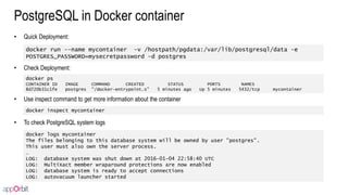 PostgreSQL in Docker container
• Quick Deployment:
• Check Deployment:
• Use inspect command to get more information about the container
• To check PostgreSQL system logs
docker run --name mycontainer -v /hostpath/pgdata:/var/lib/postgresql/data -e
POSTGRES_PASSWORD=mysecretpassword -d postgres
docker ps
CONTAINER ID IMAGE COMMAND CREATED STATUS PORTS NAMES
8d720b31c1fe postgres "/docker-entrypoint.s" 5 minutes ago Up 5 minutes 5432/tcp mycontainer
docker logs mycontainer
The files belonging to this database system will be owned by user "postgres".
This user must also own the server process.
…
LOG: database system was shut down at 2016-01-04 22:58:40 UTC
LOG: MultiXact member wraparound protections are now enabled
LOG: database system is ready to accept connections
LOG: autovacuum launcher started
docker inspect mycontainer
 