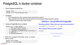 PostgreSQL in docker container
• Part of Postgres Dockerfile has
• Impacts
• Port is exposed only to other containers directly linking with this container
• Data is persistent only for the life of container (docker rm) but not easily accessible outside the container
• -v enables to access the data outside container
• Linking to PostgreSQL Server container
• Ports are exposed externally using –p option
• Verify using
docker run --name myapp 
--link mycontainer:ds2db 
-e POSTGRES_USER=postgres 
-e POSTGRES_PASSWORD=mysecretpassword 
-p 8080:80 
-d jkshah/dvdstore2
EXPOSE 5432
VOLUME /var/lib/postgresql/data
docker port myapp
80/tcp -> 0.0.0.0:8080
 