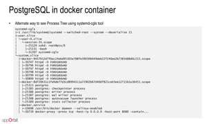 PostgreSQL in docker container
• Alternate way to see Process Tree using systemd-cgls tool
systemd-cgls
├─1 /usr/lib/systemd/systemd --switched-root --system --deserialize 21
├─user.slice
│ └─user-0.slice
│ └─session-34.scope
│ ├─25129 sshd: root@pts/0
│ ├─25131 -bash
│ └─31397 systemd-cgls
└─system.slice
├─docker-9457652d7f6ec24ebd95305e788fe39030b049deb22f240ee2b7383488d0c215.scope
│ ├─30747 httpd -D FOREGROUND
│ ├─30796 httpd -D FOREGROUND
│ ├─30797 httpd -D FOREGROUND
│ ├─30798 httpd -D FOREGROUND
│ ├─30799 httpd -D FOREGROUND
│ └─30800 httpd -D FOREGROUND
├─docker-8d720b31c1fe0de77d3cd89942c1a72902b67d466f821ce63ee1271561a36451.scope
│ ├─25313 postgres
│ ├─25385 postgres: checkpointer process
│ ├─25386 postgres: writer process
│ ├─25387 postgres: wal writer process
│ ├─25388 postgres: autovacuum launcher process
│ └─25389 postgres: stats collector process
├─docker.service
│ ├─10698 /usr/bin/docker daemon --selinux-enabled
│ └─30739 docker-proxy -proto tcp -host-ip 0.0.0.0 -host-port 8080 -contain...
 