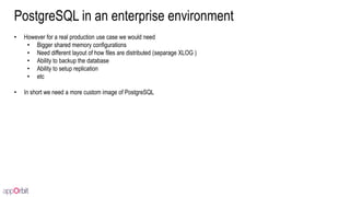 PostgreSQL in an enterprise environment
• However for a real production use case we would need
• Bigger shared memory configurations
• Need different layout of how files are distributed (separage XLOG )
• Ability to backup the database
• Ability to setup replication
• etc
• In short we need a more custom image of PostgreSQL
 