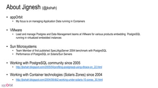 About Jignesh (@jkshah)
• appOrbit
• My focus is on managing Application Data running in Containers
• VMware
• Lead and manage Postgres and Data Management teams at VMware for various products embedding PostgreSQL
running in virtualized embedded instances
• Sun Microsystems
• Team Member of first published SpecJAppServer 2004 benchmark with PostgreSQL
• Performance of PostgreSQL on Solaris/Sun Servers
• Working with PostgreSQL community since 2005
• http://jkshah.blogspot.com/2005/04/profiling-postgresql-using-dtrace-on_22.html
• Working with Container technologies (Solaris Zones) since 2004
• http://jkshah.blogspot.com/2004/08/db2-working-under-solaris-10-zones_30.html
 