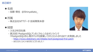 © 2021 NTT DATA Corporation 2
自己紹介
 名前
‒ 加藤 慎也 @ShinyaKato_
 所属
‒ 株式会社NTTデータ 技術開発本部
 経歴
‒ 入社2年目社員
‒ 第20回 PostgreSQLアンカンファレンス@オンラインで
「PostgreSQL初心者がパッチを提案してからコミットされるまで」を発表しました
‒ https://www.slideshare.net/nttdata-tech/postgresql-first-patch
‒ あたたかいコメントありがとうございました！
 