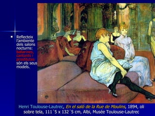 Reflecteix l’ambiente dels salons nocturns:  ballarines, cantants i prostitutes  són els seus models.  Henri  T oulouse- Lautrec ,  En el saló de la Rue de Moulins , 1894, oli sobre tela, 111´5 x 132´5 cm, Albi, Musée Toulouse-Lautrec 