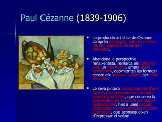 Paul Cézanne   (1 8 39 -1 906 ) La producció artística de Cézanne comprèn  paisatges, natures mortes, retrats, jugadors de cartes i banyistes .  Abandona la perspectiva renaixentista, remarca els  contorns amb  un  traç negre , empra  plans geomètrics , geometritza les formes i construeix  masses i volums  per  mitjà del color .  La seva pintura  evoluciona des d’una factura d’empastaments carregats i aspecte grumollós , que conserva la  pinzellada breu formada per comes juxtaposades , fins a unes  poques pinzellades menys espesses de color juxtaposat , que aconsegueixen d’expressar el volum. 