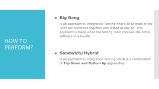 HOW TO
PERFORM?
● Big Bang
is an approach to Integration Testing where all or most of the
units are combined together and tested at one go. This
approach is taken when the testing team receives the entire
software in a bundle
● Sandwich/Hybrid
is an approach to Integration Testing which is a combination
of Top Down and Bottom Up approaches.
 