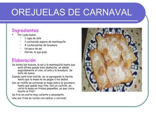 OREJUELAS DE CARNAVAL
Ingredientes:
   Por cada huevo:
         1 copa de anís
         1 cucharada sopera de mantequilla
         4 cucharaditas de levadura
         Un poco de sal
         Harina, la que pida


Elaboración:
Se baten los huevos, la sal y la mantequilla hasta que
     esta última quede bien deshecha, se añade
     seguidamente el vino, el anís y la levadura. Se
     bate de nuevo.
Cuando esté bien batido, se va agregando la harina
     hasta que la masa no se pegue a los dedos.
Con un rodillo se extiende la masa sobre la encimera
     hasta que quede muy fina. Con un cuchillo, se
     corta la masa en trozos pequeños, ya que crece
     mucho al freír.
Se frie en aceite muy caliente y abundante.
Una vez frias se rocían con azúcar o con miel.
 