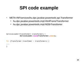 10
SPI code example
• META-INF/services/hu.dpc.javabar.powertools.api.Transformer
• hu.dpc.javabar.powertools.impl.HtmlFrameTransformer
• hu.dpc.javabar.powertools.impl.Nl2BrTransfomer
ServiceLoader<Transformer> transformers =
ServiceLoader.load(Transformer.class);
for (Transformer transfomer : transformers) {
...
}
 