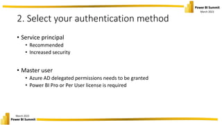 March 2023
March 2023
2. Select your authentication method
• Service principal
• Recommended
• Increased security
• Master user
• Azure AD delegated permissions needs to be granted
• Power BI Pro or Per User license is required
 