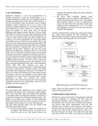 IJRET: International Journal of Research in Engineering and Technology eISSN: 2319-1163 | pISSN: 2321-7308
__________________________________________________________________________________________
Volume: 03 Special Issue: 02 | Mar-2014 | ETCAN-2-14, Available @ http://www.ijret.org 3
3. DA TECHNIQUE
Distributed arithmetic is a bit level rearrangement of a
multiply accumulate to hide the multiplications. It is a
powerful technique for reducing the size of a parallel hardware
multiply-accumulate that is well suited to FPGA designs. It
can also be extended to other sum functions such as complex
multiplies, Fourier transforms and so on. In most of the
multiply accumulate applications in signal processing, one of
the multiplicands for each product is a constant. The DA
targets the products of sums which cover all filtering
application and frequency transfer functions. DA uses Look-
Up Table (LUT) which stores the constant coefficients of FIR
Filter. The size of Look-Up Table (LUT) in DA algorithm is
, where k is the number of filter taps. When number of taps
increases, LUT grows exponentially. By using offset Binary
Code (OBC), the size of the LUT can be reduced. This is very
efficient in terms of less hardware and more speed. Many DSP
applications required FIR which having MAC (Unit multiplier
and add accumulator), replacing MAC with LUT-Based DA
algorithm having power, efficiency and less area usage.
Proposed DA algorithm is hardware efficient for VLSI and
FPGA, but LUT-Less OBC is efficient only for custom VLSI
[5].We have used DA for multiplier less architecture in FPGA.
For DA based on look-up table having constant coefficient and
changing variable, one needs to design a highly efficient FIR
in digital signal processing. DA can be used for high order
filter. There are two techniques used in DA algorithm, one of
which is parallel distributed and the other is serial distributed.
[6].The DSP FIR filter functions are used in
communication(e.g. Telecommunication in Biomedical Signal
Processing, Communication, Wireless satellite and Image
processing) which is performed efficiently. The multipliers in
MAC unit of many DSP functions have more power and area
requirements. There are two techniques in this respect which
are multiplier less. One of them is Conversion based, in which
coefficients of filters are converted into numeric
representation. The second is based on LUT which stores pre-
computed coefficients values of FIR filters. The LUT in DA
algorithm uses more memory. [7].
4. METHODOLOGY
By using adaptive filter applications, such as adaptive echo
cancellation and adaptive noise cancellation, require adaptive
filters with a large filter length. The standard LMS algorithm
to the adaptive filter, this algorithm might take a long time to
complete the filtering and coefficients updating process. This
length of time might cause problems in these applications
because the adaptive filter must work in real time to filter the
input signals. In this situation, we can use LMS algorithm.
The block LMS algorithm differs from the standard LMS
algorithm in the following ways:
 The block LMS algorithm updates the coefficients of
an adaptive filter block by block. The block size is
exactly the same as the filter length. However, the
standard LMS algorithm updates the filter coefficients
sample by sample.
 The block LMS algorithm requires fewer
multiplications than the standard LMS algorithm. If
both the filter length and block size are N, the standard
LMS algorithm requires N (2N+1) multiplications,
whereas the fast block LMS algorithm requires only
(10Nlog2N+26N) multiplications. If N = 16, block
LMS algorithm can execute 16 times faster than the
standard LMS algorithm.
The block LMS algorithm calculates the output signal and the
error signal before updating the filter coefficients. This
filtering method is efficient in occupy memory and also reduce
power in terms of the lookup table size also minimum.
Fig 1 block diagram for DA-BLMS architecture
Figure 1.shows the block diagram of DA –BLMS is used to
reduce the inner product terms.
5. IMPLEMENTATION OF DA
FIR filter has 16-taps. Each tap has 16-bit input data width and
16 filter coefficients. In designing FIR filter using DA
(Distributed Arithmetic), these coefficients are placed in a
look-up table. This is because these coefficients are constants.
The look-up table grows exponentially when the filter
coefficients are increased, so the break-up in the design is
necessary and one must place four-coefficients in each look-
up table. The width of each coefficient may be 8-bits or 16-
bits depending upon the design. The width of the inputs data
also vary to 8-bits and 16-bits, each LSB bits of input data
 