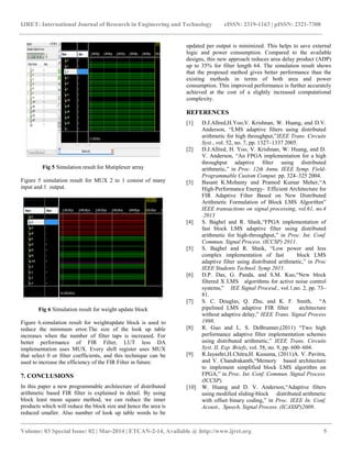 IJRET: International Journal of Research in Engineering and Technology eISSN: 2319-1163 | pISSN: 2321-7308
__________________________________________________________________________________________
Volume: 03 Special Issue: 02 | Mar-2014 | ETCAN-2-14, Available @ http://www.ijret.org 5
Fig 5 Simulation result for Mutiplexer array
Figure 5 simulation result for MUX 2 to 1 consist of many
input and 1 output.
Fig 6 Simulation result for weight update block
Figure 6.simulation result for weightupdate block is used to
reduce the minimum error.The size of the look up table
increases when the number of filter taps is increased. For
better performance of FIR Filter, LUT less DA
implementation uses MUX. Every shift register uses MUX
that select 0 or filter coefficients, and this technique can be
used to increase the efficiency of the FIR Filter in future.
7. CONCLUSIONS
In this paper a new programmable architecture of distributed
arithmetic based FIR filter is explained in detail. By using
block least mean square method, we can reduce the inner
products which will reduce the block size and hence the area is
reduced smaller. Also number of look up table words to be
updated per output is minimized. This helps to save external
logic and power consumption. Compared to the available
designs, this new approach reduces area delay product (ADP)
up to 35% for filter length 64. The simulation result shows
that the proposed method gives better performance than the
existing methods in terms of both area and power
consumption. This improved performance is further accurately
achieved at the cost of a slightly increased computational
complexity.
REFERENCES
[1] D.J.Allred,H.Yoo,V. Krishnan, W. Huang, and D.V.
Anderson, “LMS adaptive filters using distributed
arithmetic for high throughput,”IEEE Trans. Circuits
Syst., vol. 52, no. 7, pp. 1327–1337 2005.
[2] D.J.Allred, H. Yoo, V. Krishnan, W. Huang, and D.
V. Anderson, “An FPGA implementation for a high
throughput adaptive filter using distributed
arithmetic,” in Proc. 12th Annu. IEEE Symp. Field-
Programmable Custom Comput. pp. 324–325 2004.
[3] Basant K.Mohanty and Pramod Kumar Meher,“A
High-Performance Energy- Efficient Architecture for
FIR Adaptive Filter Based on New Distributed
Arithmetic Formulation of Block LMS Algorithm”
IEEE transactions on signal processing, vol.61, no.4
.2013
[4] S. Baghel and R. Shaik,“FPGA implementation of
fast block LMS adaptive filter using distributed
arithmetic for high-throughput,” in Proc. Int. Conf.
Commun. Signal Process. (ICCSP) 2011.
[5] S. Baghel and R. Shaik, “Low power and less
complex implementation of fast block LMS
adaptive filter using distributed arithmetic,” in Proc
IEEE Students Technol. Symp 2011.
[6] D.P. Das, G. Panda, and S.M. Kuo,“New block
filtered X LMS algorithms for active noise control
systems,” IEE Signal Procesd., vol.1,no. 2, pp. 73–
81.
[7] S. C. Douglas, Q. Zhu, and K. F. Smith, “A
pipelined LMS adaptive FIR filter architecture
without adaptive delay,” IEEE Trans. Signal Process
1998.
[8] R. Guo and L. S. DeBrunner,(2011) “Two high
performance adaptive filter implementation schemes
using distributed arithmetic,” IEEE Trans. Circuits
Syst. II, Exp. Briefs, vol. 58, no. 9, pp. 600–604.
[9] R.Jayashri,H.Chitra,H. Kusuma, (2011)A. V. Pavitra,
and V. Chandrakanth,“Memory based architecture
to implement simplified block LMS algorithm on
FPGA,” in Proc. Int. Conf. Commun. Signal Process.
(ICCSP).
[10] W. Huang and D. V. Anderson,“Adaptive filters
using modified sliding-block distributed arithmetic
with offset binary coding,” in Proc. IEEE In. Conf.
Acoust., Speech, Signal Process. (ICASSP)2009.
 