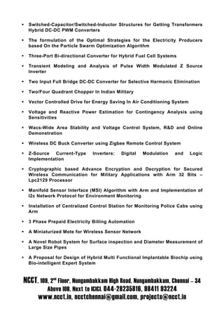    Switched-Capacitor/Switched-Inductor Structures for Getting Transformers
    Hybrid DC-DC PWM Converters

   The formulation of the Optimal Strategies for the Electricity Producers
    based On the Particle Swarm Optimization Algorithm

   Three-Port Bi-directional Converter for Hybrid Fuel Cell Systems

   Transient Modeling and Analysis of Pulse Width Modulated Z Source
    Inverter

   Two Input Full Bridge DC-DC Converter for Selective Harmonic Elimination

   Two/Four Quadrant Chopper In Indian Military

   Vector Controlled Drive for Energy Saving In Air Conditioning System

   Voltage and Reactive Power Estimation for Contingency Analysis using
    Sensitivities

   Wacs-Wide Area Stability and Voltage Control System, R&D and Online
    Demonstration

   Wireless DC Buck Converter using Zigbee Remote Control System

   Z-Source Current-Type       Inverters:   Digital   Modulation   and    Logic
    Implementation

   Cryptographic based Advance Encryption and Decryption for Secured
    Wireless Communication for Military Applications with Arm 32 Bits –
    Lpc2129 Processor

   Manifold Sensor Interface (MSI) Algorithm with Arm and Implementation of
    I2c Network Protocol for Environment Monitoring

   Installation of Centralized Control Station for Monitoring Police Cabs using
    Arm

   3 Phase Prepaid Electricity Billing Automation

   A Miniaturized Mote for Wireless Sensor Network

   A Novel Robot System for Surface inspection and Diameter Measurement of
    Large Size Pipes

   A Proposal for Design of Hybrid Multi Functional Implantable Biochip using
    Bio-intelligent Expert System



NCCT, 109, 2nd Floor, Nungambakkam High Road, Nungambakkam, Chennai – 34
            Above IOB, Next to ICICI. 044-28235816, 98411 93224
        www.ncct.in, ncctchennai@gmail.com, projects@ncct.in
 