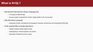 What is N1QL?
• Non-first (N1) Normal Form Query Language (QL)
• It is based on ANSI 92 SQL
• Its query engine is optimized for modern, highly parallel multi-core execution
• SQL-like Query Language
• Expressive, familiar, and feature-rich language for querying, transforming, and manipulating JSON data
• N1QL extends SQL to handle data that is:
• Nested: Contains nested objects, arrays
• Heterogeneous: Schema-optional, non-uniform
• Distributed: Partitioned across a cluster
 