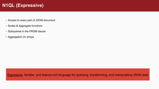 N1QL (Expressive)
• Access to every part of JSON document
• Scalar & Aggregate functions
• Subqueries in the FROM clause
• Aggregation on arrays
Expressive, familiar, and feature-rich language for querying, transforming, and manipulating JSON data
 
