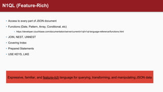 N1QL (Feature-Rich)
• Access to every part of JSON document
• Functions (Date, Pattern, Array, Conditional, etc)
• https://developer.couchbase.com/documentation/server/current/n1ql/n1ql-language-reference/functions.html
• JOIN, NEST, UNNEST
• Covering Index
• Prepared Statements
• USE KEYS, LIKE
Expressive, familiar, and feature-rich language for querying, transforming, and manipulating JSON data
 