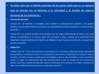 • Se debe velar por el debido contralor de las partes dado que es un aspecto
    que se vincula con el derecho a la intimidad y al ámbito de reserva
    personal de los individuos.-
•   Constitución Nacional:

    -artículo 18 “...El domicilio es inviolable, como también la correspondencia epistolar y los papeles
    privados; y una ley determinará en qué casos y con qué justificativos podrá procederse a su allanamiento y
    ocupación...”.

    -artículo 19: “Las acciones privadas de los hombres que de ningún modo ofendan al orden y a la moral
    pública, ni perjudiquen a un tercero, están sólo reservadas a Dios, y exentas de la autoridad de los
    magistrados. Ningún habitante de la Nación será obligado a hacer lo que no manda la ley, ni privado de lo
    que ella no prohíbe”.

•   Código Civil:

    -artículo 1071 bis “El que arbitrariamente se entrometiere en la vida ajena, publicando retratos, difundiendo
    correspondencia, mortificando a otros en sus costumbres o sentimientos, o perturbando de cualquier modo su
    intimidad, y el hecho no fuere un delito penal, será obligado a cesar en tales actividades, si antes no hubieren
    cesado, y a pagar una indemnización que fijará equitativamente el juez, de acuerdo con las circunstancias;
    además, podrá éste, a pedido del agraviado, ordenar la publicación de la sentencia en un diario o periódico del
    lugar, si esta medida fuese procedente para una adecuada reparación.”
 