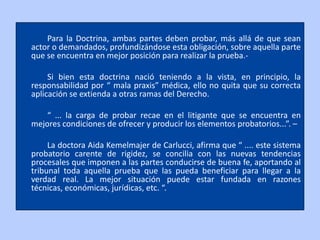 Para la Doctrina, ambas partes deben probar, más allá de que sean
actor o demandados, profundizándose esta obligación, sobre aquella parte
que se encuentra en mejor posición para realizar la prueba.-

     Si bien esta doctrina nació teniendo a la vista, en principio, la
responsabilidad por “ mala praxis” médica, ello no quita que su correcta
aplicación se extienda a otras ramas del Derecho.

    “ ... la carga de probar recae en el litigante que se encuentra en
mejores condiciones de ofrecer y producir los elementos probatorios...”. –

     La doctora Aida Kemelmajer de Carlucci, afirma que “ .... este sistema
probatorio carente de rigidez, se concilia con las nuevas tendencias
procesales que imponen a las partes conducirse de buena fe, aportando al
tribunal toda aquella prueba que las pueda beneficiar para llegar a la
verdad real. La mejor situación puede estar fundada en razones
técnicas, económicas, jurídicas, etc. “.
 