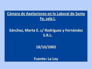 Cámara de Apelaciones en lo Laboral de Santa
                  Fe, sala I.

 Sánchez, Marta E. c/ Rodríguez y Fernández
                     S.R.L.

                18/10/2002

               Fuente: La Ley
 